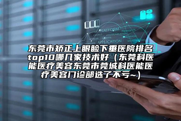 东莞市矫正上眼睑下垂医院排名top10哪几家技术好（东莞科医能医疗美容东莞市莞城科医能医疗美容门诊部选了不亏~）