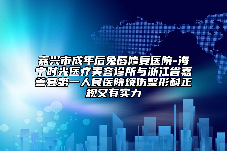 嘉兴市成年后兔唇修复医院-海宁时光医疗美容诊所与浙江省嘉善县第一人民医院烧伤整形科正规又有实力