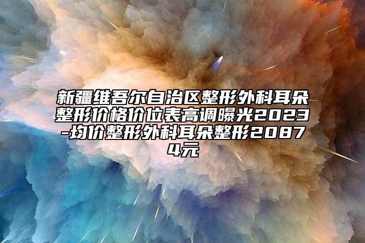 新疆维吾尔自治区整形外科耳朵整形价格价位表高调曝光2023-均价整形外科耳朵整形20874元