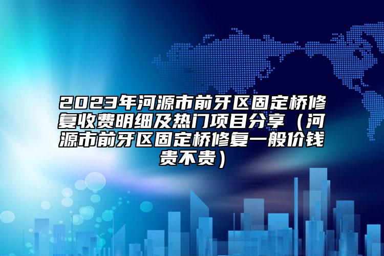 2023年河源市前牙区固定桥修复收费明细及热门项目分享（河源市前牙区固定桥修复一般价钱贵不贵）