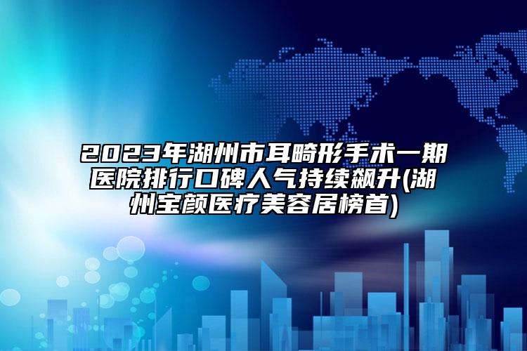2023年湖州市耳畸形手术一期医院排行口碑人气持续飙升(湖州宝颜医疗美容居榜首)