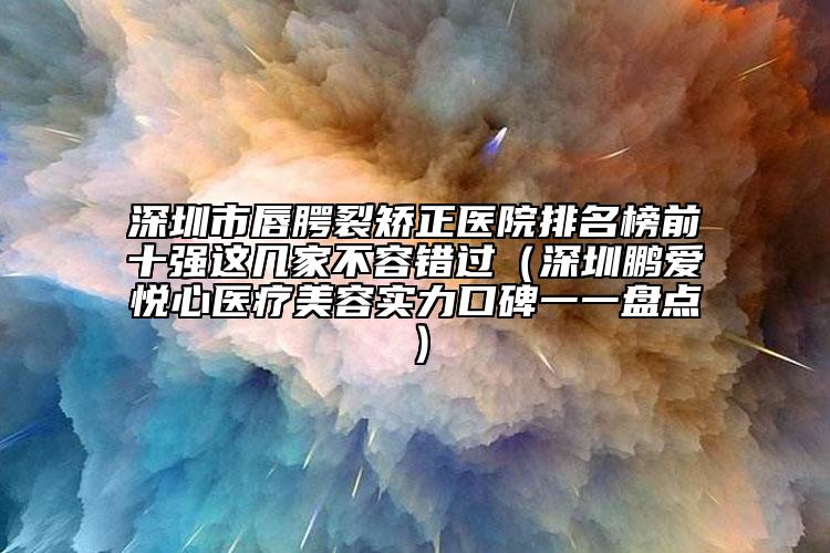 深圳市唇腭裂矫正医院排名榜前十强这几家不容错过（深圳鹏爱悦心医疗美容实力口碑一一盘点）