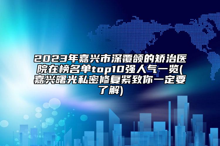 2023年嘉兴市深覆颌的矫治医院在榜名单top10强人气一览(嘉兴曙光私密修复紧致你一定要了解)
