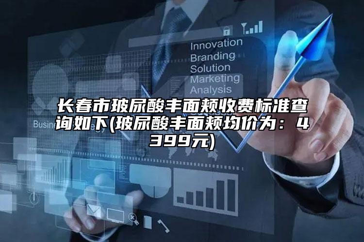 长春市玻尿酸丰面颊收费标准查询如下(玻尿酸丰面颊均价为：4399元)