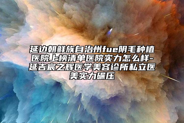 延边朝鲜族自治州fue阴毛种植医院上榜清单医院实力怎么样-延吉宸之辉医学美容诊所私立医美实力碾压