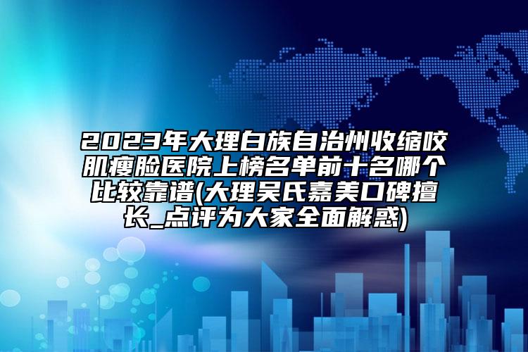 2023年大理白族自治州收缩咬肌瘦脸医院上榜名单前十名哪个比较靠谱(大理吴氏嘉美口碑擅长_点评为大家全面解惑)