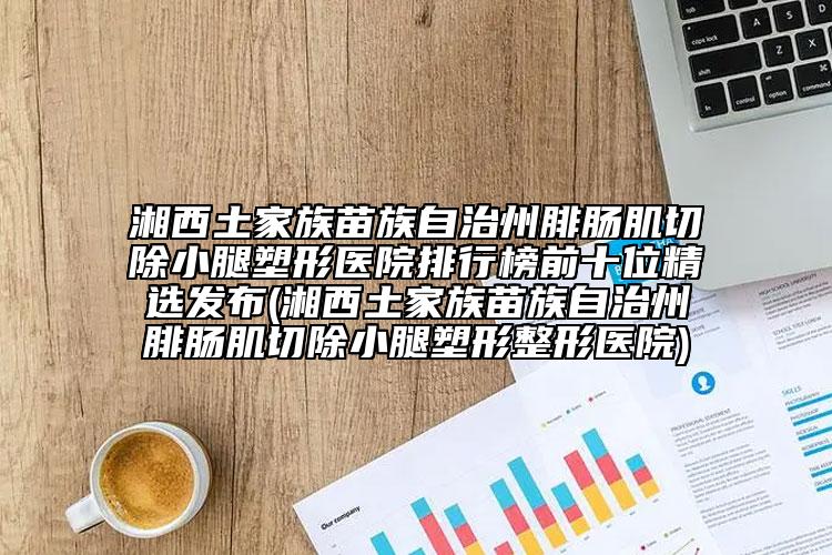 湘西土家族苗族自治州腓肠肌切除小腿塑形医院排行榜前十位精选发布(湘西土家族苗族自治州腓肠肌切除小腿塑形整形医院)