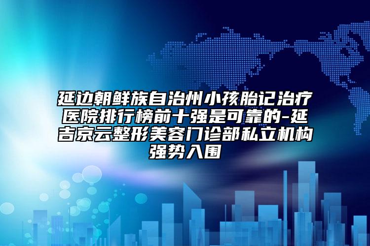 延边朝鲜族自治州小孩胎记治疗医院排行榜前十强是可靠的-延吉京云整形美容门诊部私立机构强势入围
