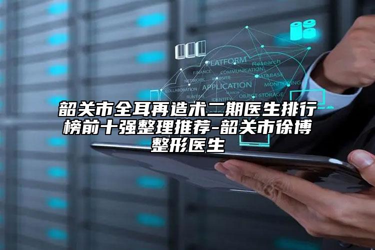韶关市全耳再造术二期医生排行榜前十强整理推荐-韶关市徐博整形医生