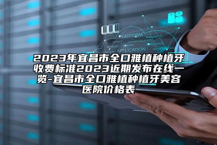 2023年宜昌市全口雅植种植牙收费标准2023近期发布在线一览-宜昌市全口雅植种植牙美容医院价格表