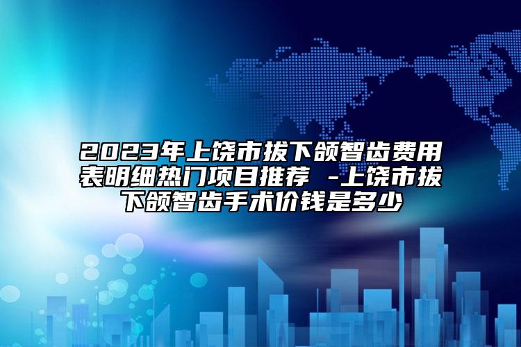 2023年上饶市拔下颌智齿费用表明细热门项目推荐 -上饶市拔下颌智齿手术价钱是多少