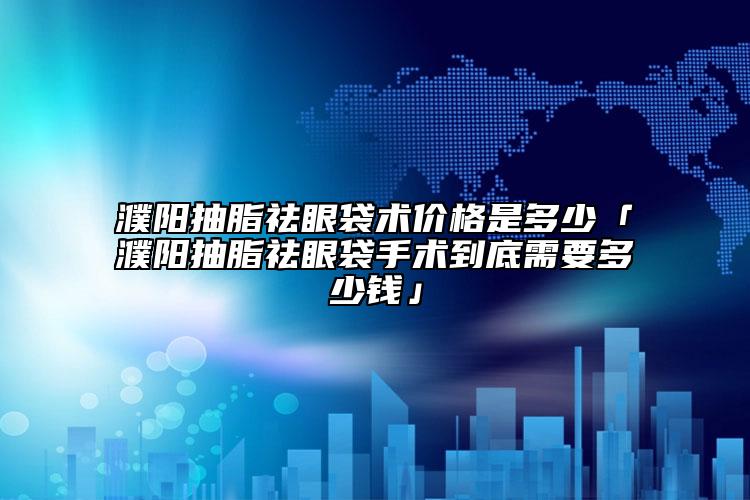濮阳抽脂祛眼袋术价格是多少「濮阳抽脂祛眼袋手术到底需要多少钱」