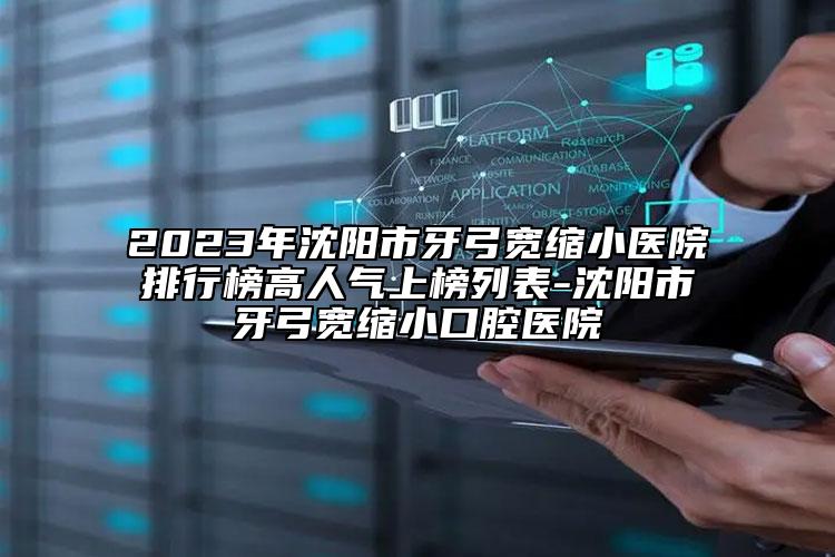 2023年沈阳市牙弓宽缩小医院排行榜高人气上榜列表-沈阳市牙弓宽缩小口腔医院