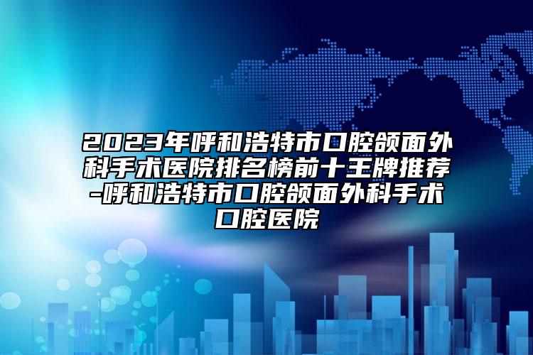 2023年呼和浩特市口腔颌面外科手术医院排名榜前十王牌推荐-呼和浩特市口腔颌面外科手术口腔医院