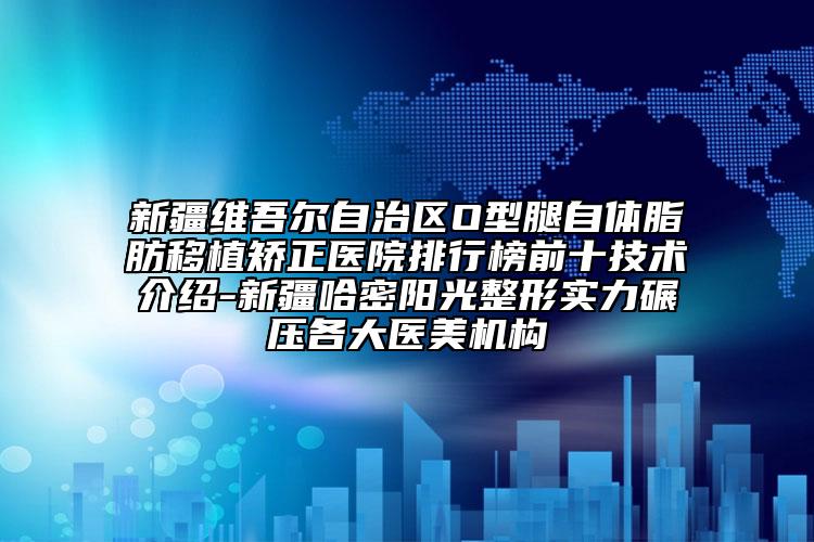 新疆维吾尔自治区O型腿自体脂肪移植矫正医院排行榜前十技术介绍-新疆哈密阳光整形实力碾压各大医美机构