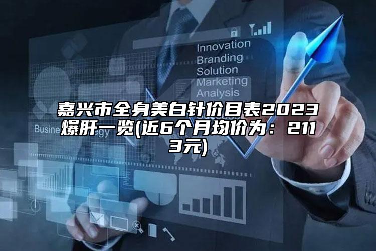 嘉兴市全身美白针价目表2023爆肝一览(近6个月均价为：2113元)