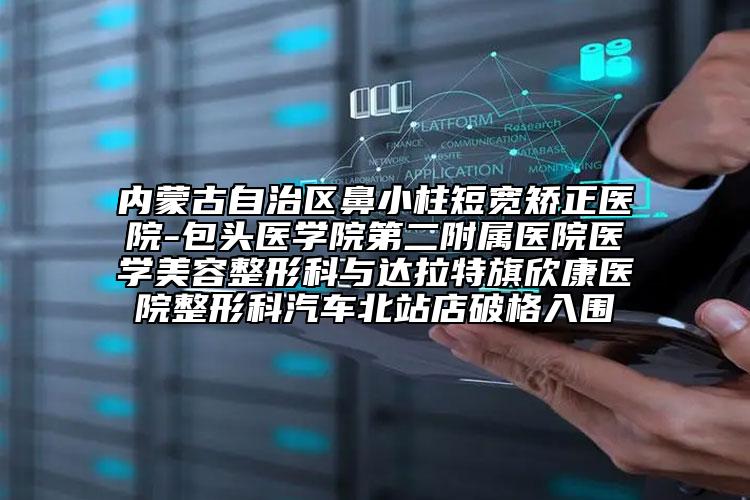 内蒙古自治区鼻小柱短宽矫正医院-包头医学院第二附属医院医学美容整形科与达拉特旗欣康医院整形科汽车北站店破格入围