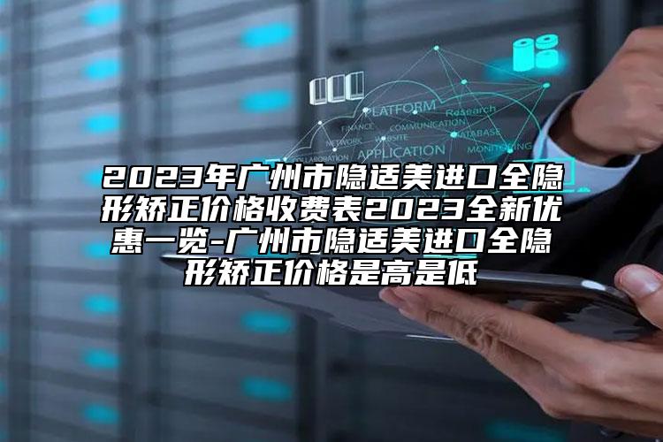 2023年广州市隐适美进口全隐形矫正价格收费表2023全新优惠一览-广州市隐适美进口全隐形矫正价格是高是低
