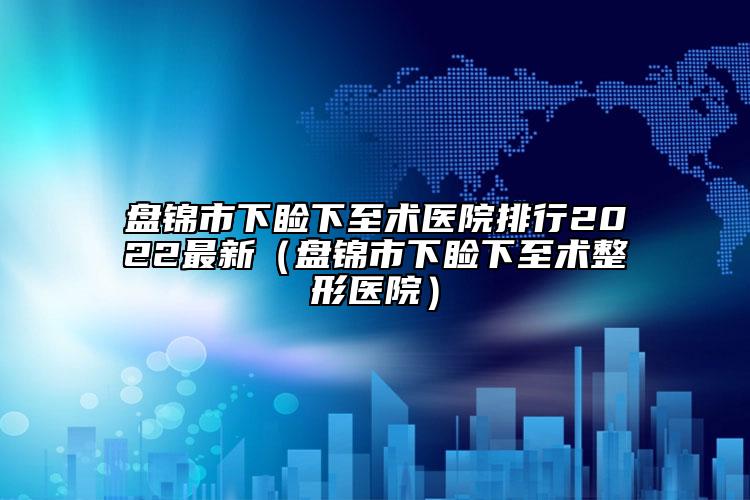 盘锦市下睑下至术医院排行2022最新（盘锦市下睑下至术整形医院）