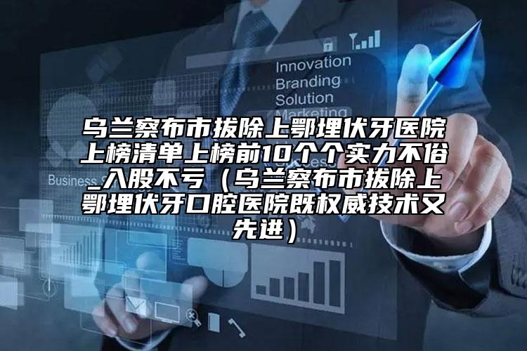 乌兰察布市拔除上鄂埋伏牙医院上榜清单上榜前10个个实力不俗_入股不亏（乌兰察布市拔除上鄂埋伏牙口腔医院既权威技术又先进）