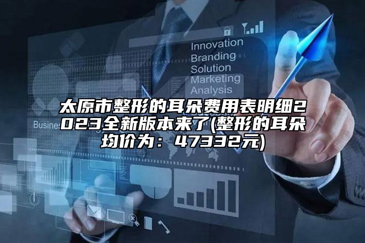 太原市整形的耳朵费用表明细2023全新版本来了(整形的耳朵均价为：47332元)