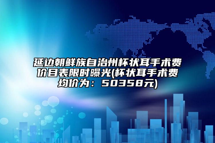 延边朝鲜族自治州杯状耳手术费价目表限时曝光(杯状耳手术费均价为：50358元)