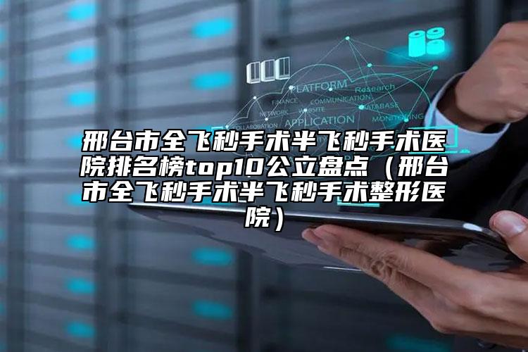 邢台市全飞秒手术半飞秒手术医院排名榜top10公立盘点（邢台市全飞秒手术半飞秒手术整形医院）