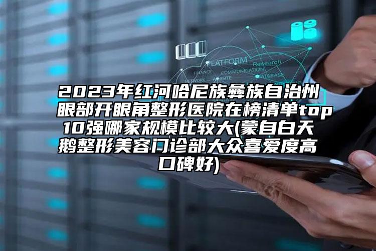 2023年红河哈尼族彝族自治州眼部开眼角整形医院在榜清单top10强哪家规模比较大(蒙自白天鹅整形美容门诊部大众喜爱度高口碑好)