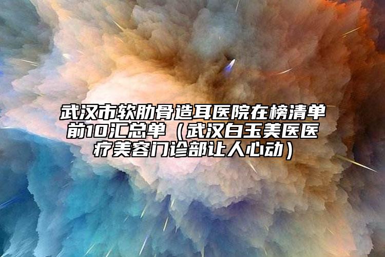 武汉市软肋骨造耳医院在榜清单前10汇总单（武汉白玉美医医疗美容门诊部让人心动）