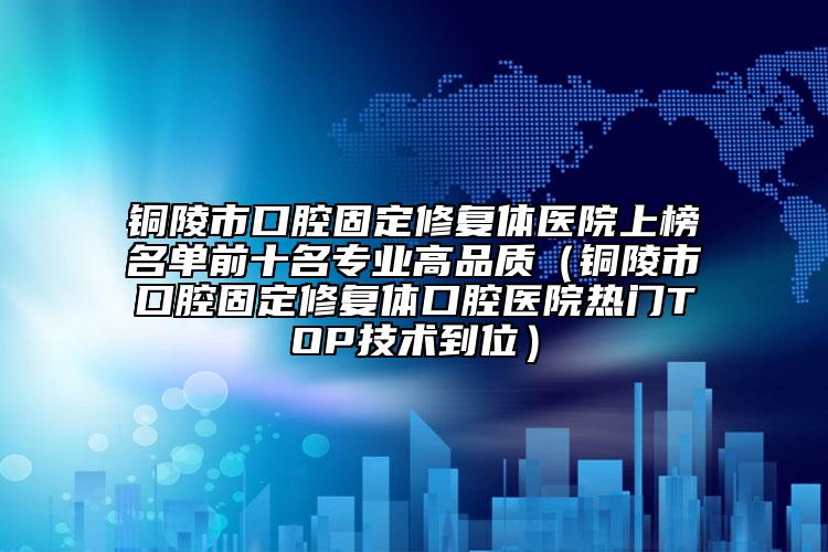 铜陵市口腔固定修复体医院上榜名单前十名专业高品质（铜陵市口腔固定修复体口腔医院热门TOP技术到位）