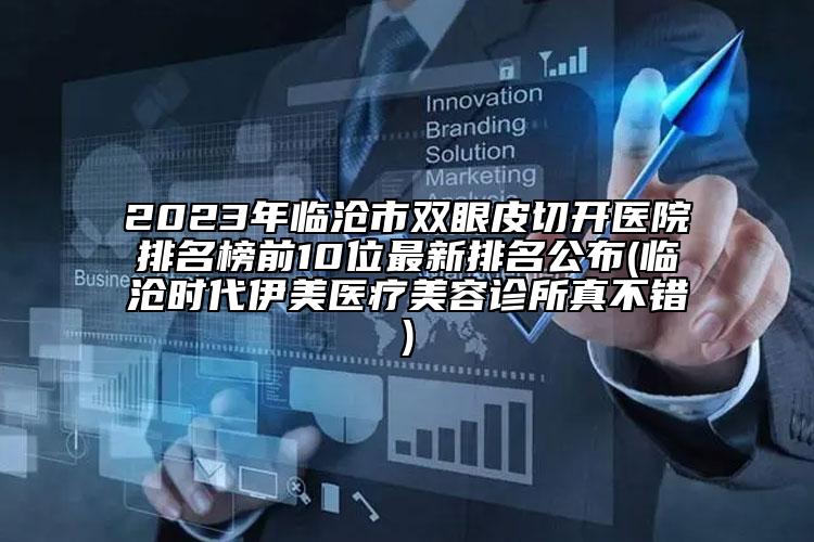 2023年临沧市双眼皮切开医院排名榜前10位最新排名公布(临沧时代伊美医疗美容诊所真不错)