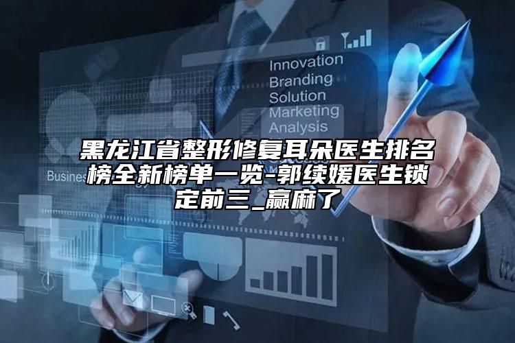 黑龙江省整形修复耳朵医生排名榜全新榜单一览-郭续媛医生锁定前三_赢麻了