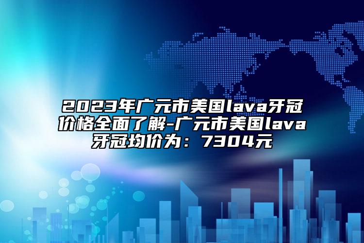 2023年广元市美国lava牙冠价格全面了解-广元市美国lava牙冠均价为：7304元