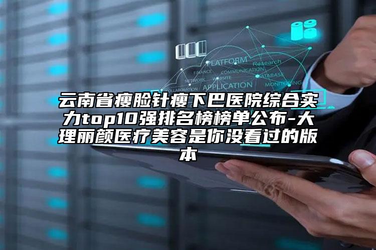 云南省瘦脸针瘦下巴医院综合实力top10强排名榜榜单公布-大理丽颜医疗美容是你没看过的版本