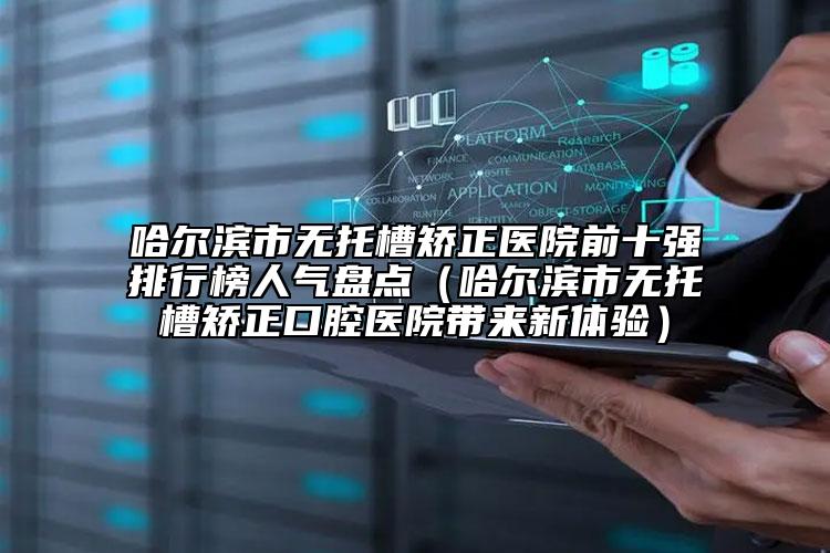 哈尔滨市无托槽矫正医院前十强排行榜人气盘点（哈尔滨市无托槽矫正口腔医院带来新体验）