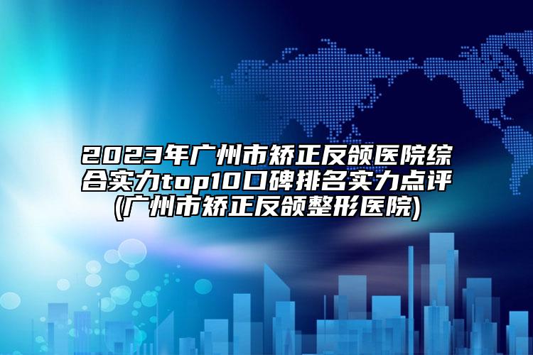 2023年广州市矫正反颌医院综合实力top10口碑排名实力点评(广州市矫正反颌整形医院)