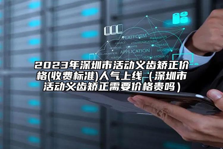 2023年深圳市活动义齿矫正价格(收费标准)人气上线（深圳市活动义齿矫正需要价格贵吗）
