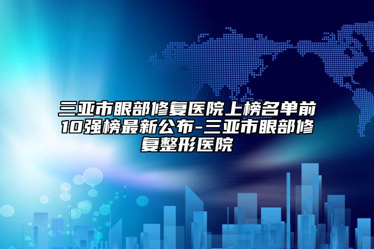 三亚市眼部修复医院上榜名单前10强榜最新公布-三亚市眼部修复整形医院