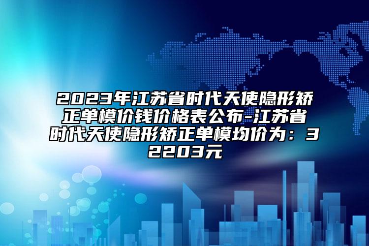 2023年江苏省时代天使隐形矫正单模价钱价格表公布-江苏省时代天使隐形矫正单模均价为：32203元