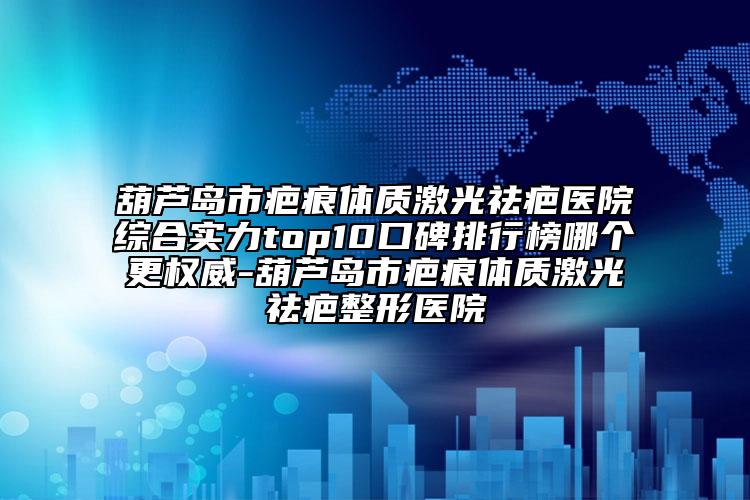 葫芦岛市疤痕体质激光祛疤医院综合实力top10口碑排行榜哪个更权威-葫芦岛市疤痕体质激光祛疤整形医院