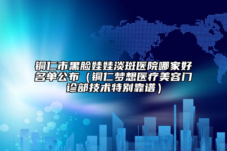 铜仁市黑脸娃娃淡斑医院哪家好名单公布（铜仁梦想医疗美容门诊部技术特别靠谱）