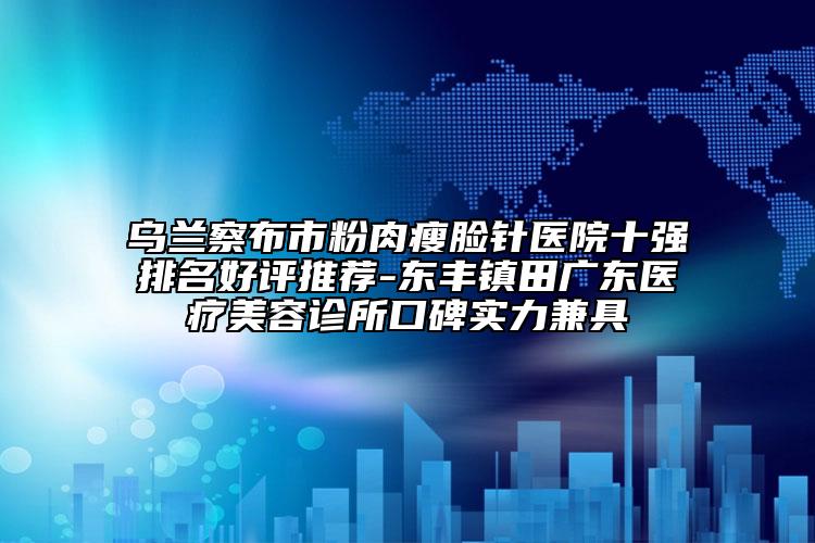 乌兰察布市粉肉瘦脸针医院十强排名好评推荐-东丰镇田广东医疗美容诊所口碑实力兼具