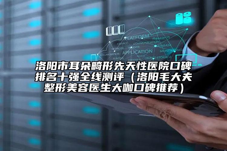 洛阳市耳朵畸形先天性医院口碑排名十强全线测评（洛阳毛大夫整形美容医生大咖口碑推荐）