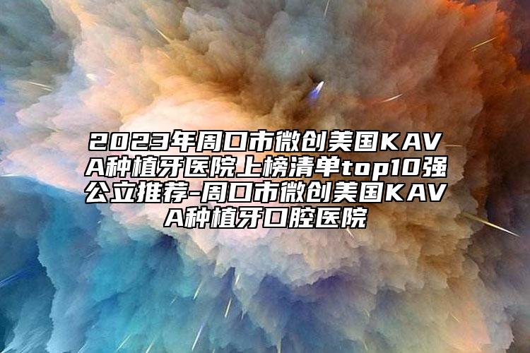 2023年周口市微创美国KAVA种植牙医院上榜清单top10强公立推荐-周口市微创美国KAVA种植牙口腔医院