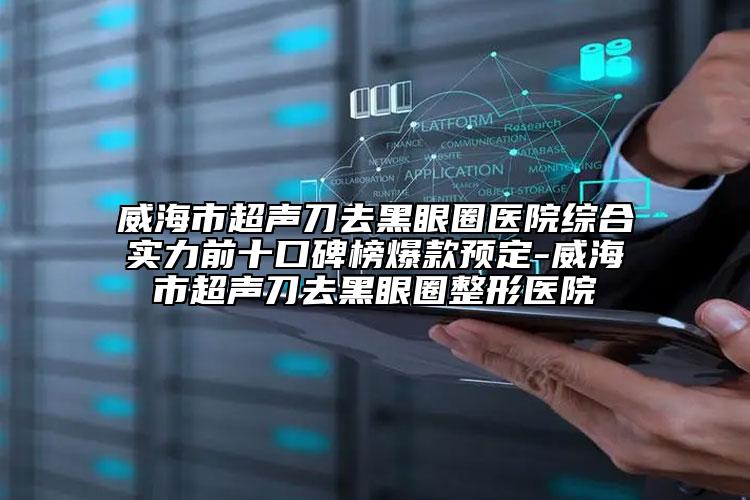 威海市超声刀去黑眼圈医院综合实力前十口碑榜爆款预定-威海市超声刀去黑眼圈整形医院