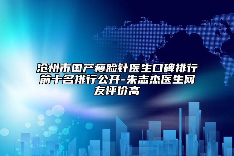 沧州市国产瘦脸针医生口碑排行前十名排行公开-朱志杰医生网友评价高