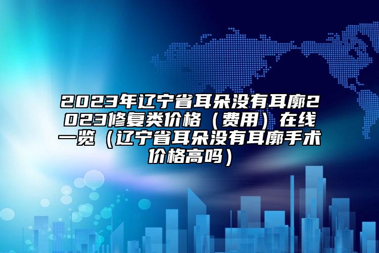 2023年辽宁省耳朵没有耳廓2023修复类价格（费用）在线一览（辽宁省耳朵没有耳廓手术价格高吗）