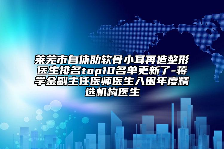 莱芜市自体肋软骨小耳再造整形医生排名top10名单更新了-蒋学金副主任医师医生入围年度精选机构医生