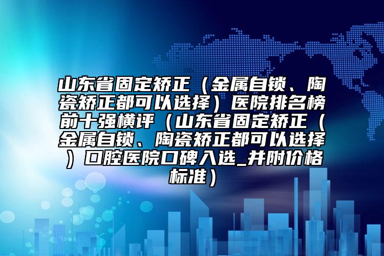 山东省固定矫正（金属自锁、陶瓷矫正都可以选择）医院排名榜前十强横评（山东省固定矫正（金属自锁、陶瓷矫正都可以选择）口腔医院口碑入选_并附价格标准）