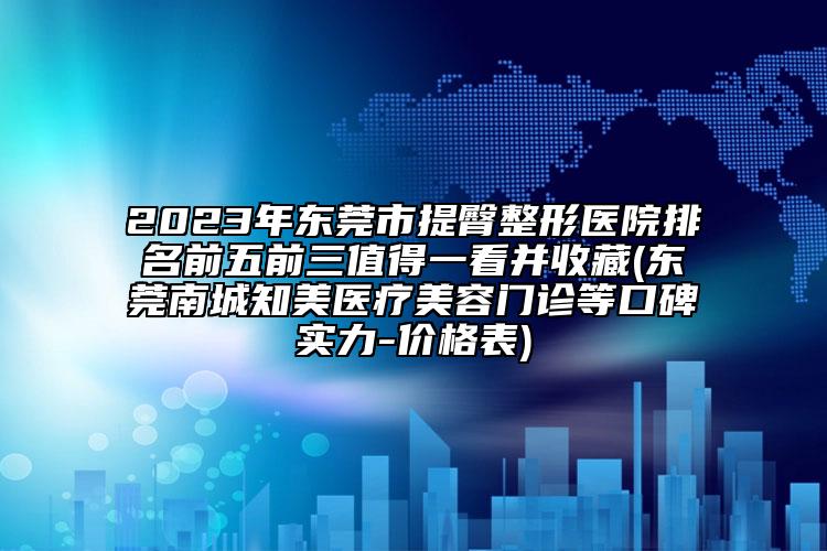 2023年东莞市提臀整形医院排名前五前三值得一看并收藏(东莞南城知美医疗美容门诊等口碑实力-价格表)